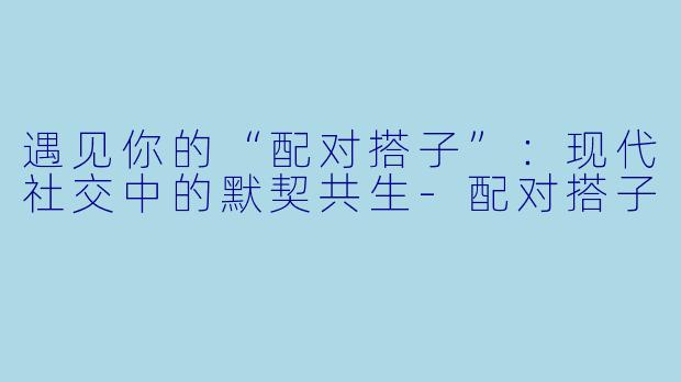 遇见你的“配对搭子”：现代社交中的默契共生-配对搭子