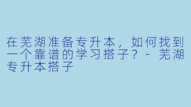 在芜湖准备专升本，如何找到一个靠谱的学习搭子？-芜湖专升本搭子