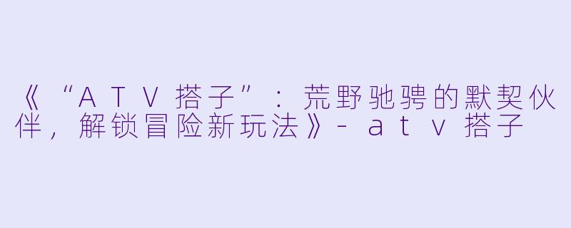 《“ATV搭子”：荒野驰骋的默契伙伴，解锁冒险新玩法》-atv搭子