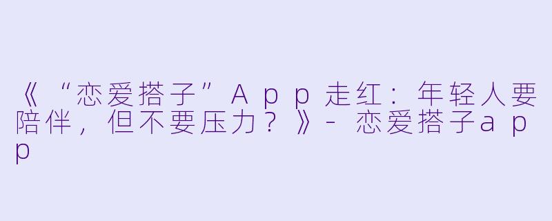 《“恋爱搭子”App走红：年轻人要陪伴，但不要压力？》-恋爱搭子app