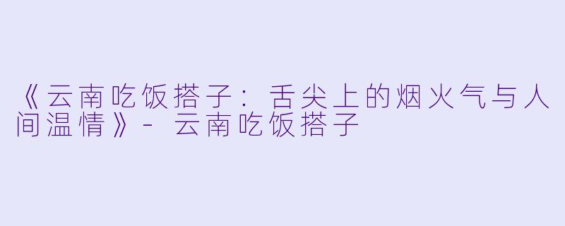 《云南吃饭搭子：舌尖上的烟火气与人间温情》-云南吃饭搭子