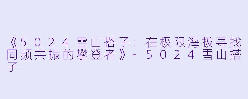 《5024雪山搭子：在极限海拔寻找同频共振的攀登者》-5024雪山搭子
