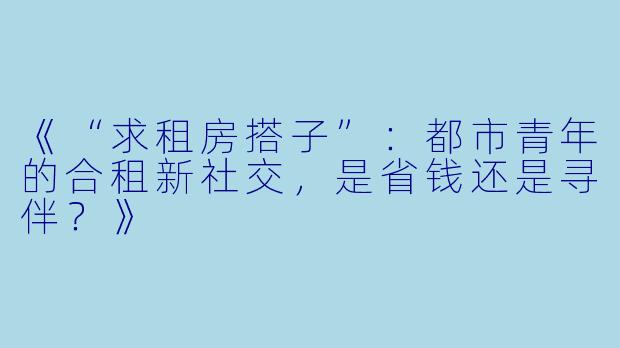 《“求租房搭子”：都市青年的合租新社交，是省钱还是寻伴？》