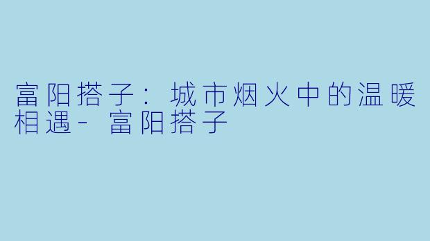 富阳搭子：城市烟火中的温暖相遇-富阳搭子