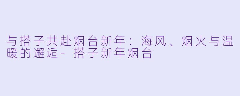 与搭子共赴烟台新年：海风、烟火与温暖的邂逅-搭子新年烟台