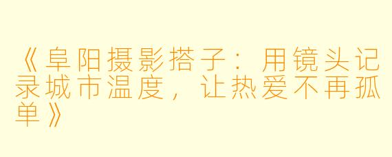 《阜阳摄影搭子：用镜头记录城市温度，让热爱不再孤单》
