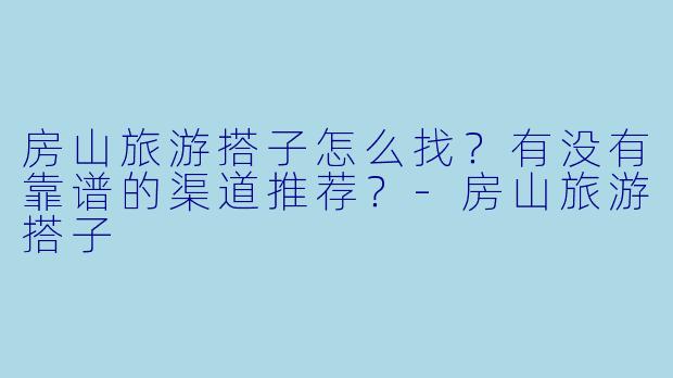 房山旅游搭子怎么找？有没有靠谱的渠道推荐？-房山旅游搭子