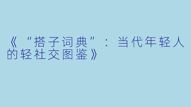 《“搭子词典”：当代年轻人的轻社交图鉴》