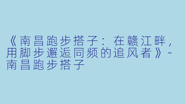 《南昌跑步搭子：在赣江畔，用脚步邂逅同频的追风者》-南昌跑步搭子
