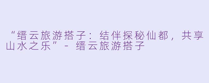 “缙云旅游搭子：结伴探秘仙都，共享山水之乐”-缙云旅游搭子