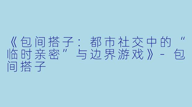 《包间搭子：都市社交中的“临时亲密”与边界游戏》-包间搭子