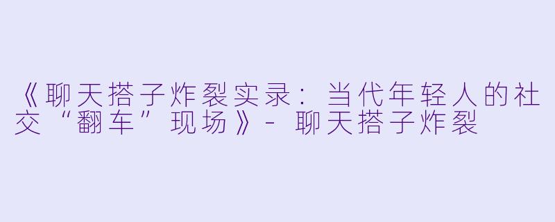 《聊天搭子炸裂实录：当代年轻人的社交“翻车”现场》-聊天搭子炸裂