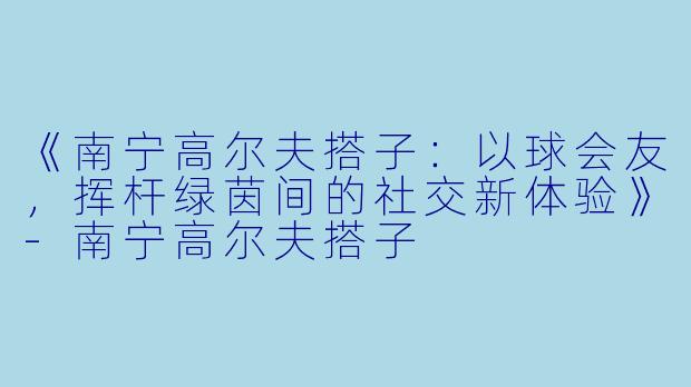 《南宁高尔夫搭子：以球会友，挥杆绿茵间的社交新体验》-南宁高尔夫搭子