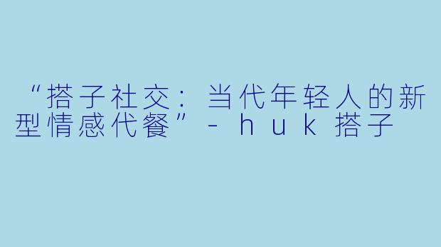 “搭子社交：当代年轻人的新型情感代餐”-huk搭子