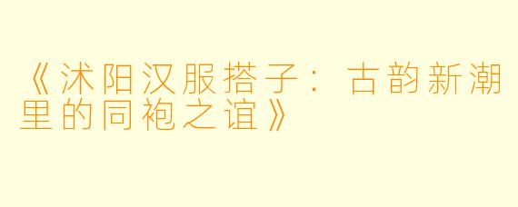 《沭阳汉服搭子：古韵新潮里的同袍之谊》