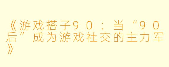 《游戏搭子90：当“90后”成为游戏社交的主力军》