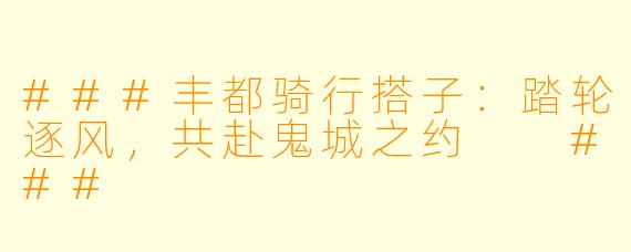 ###丰都骑行搭子：踏轮逐风，共赴鬼城之约

###
