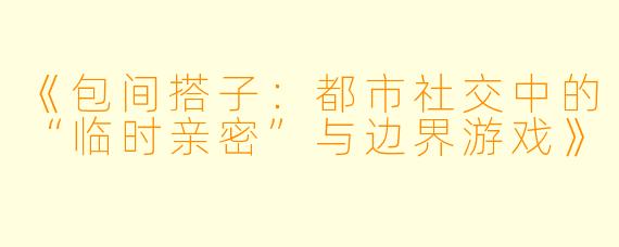 《包间搭子：都市社交中的“临时亲密”与边界游戏》