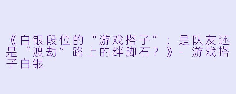 《白银段位的“游戏搭子”：是队友还是“渡劫”路上的绊脚石？》-游戏搭子白银