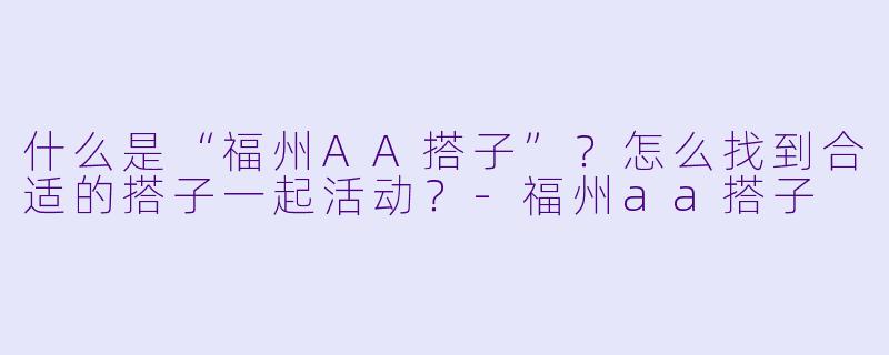 什么是“福州AA搭子”？怎么找到合适的搭子一起活动？-福州aa搭子