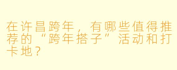 在许昌跨年,有哪些值得推荐的“跨年搭子”活动和打卡地?