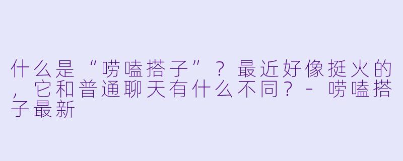 什么是“唠嗑搭子”？最近好像挺火的，它和普通聊天有什么不同？-唠嗑搭子最新