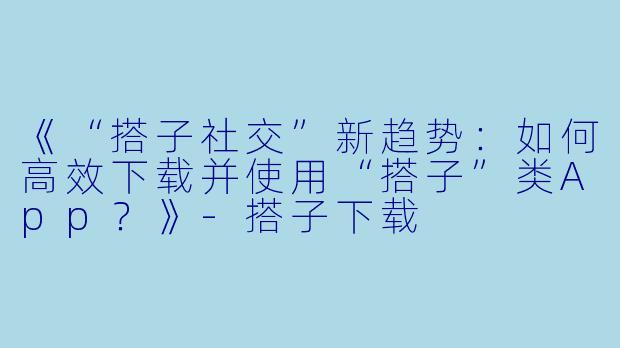 《“搭子社交”新趋势：如何高效下载并使用“搭子”类App？》-搭子下载