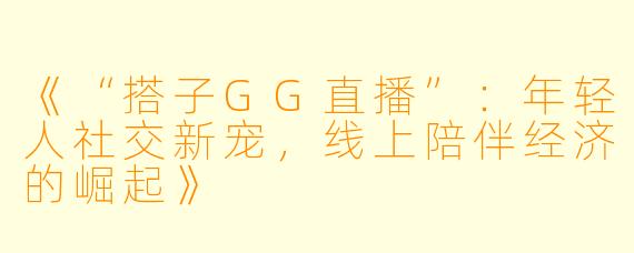 《“搭子GG直播”：年轻人社交新宠，线上陪伴经济的崛起》