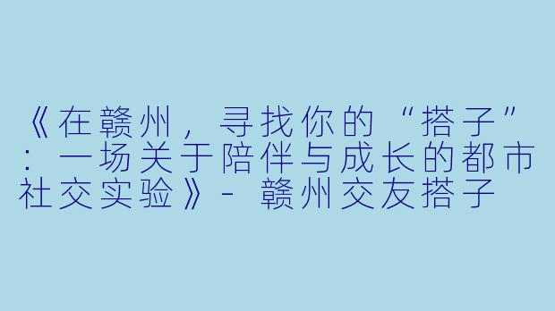 《在赣州，寻找你的“搭子”：一场关于陪伴与成长的都市社交实验》-赣州交友搭子