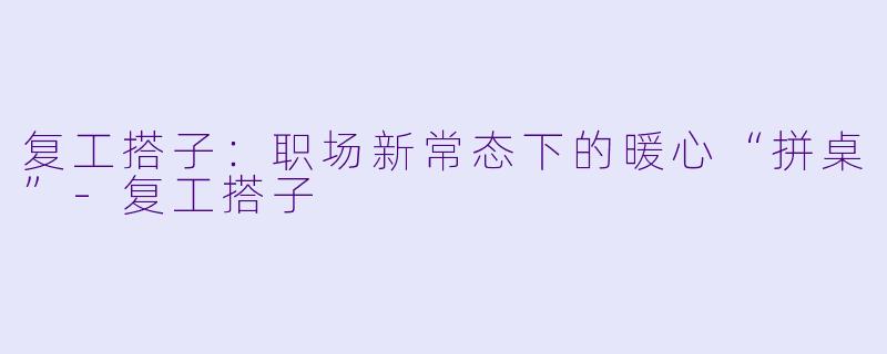 复工搭子：职场新常态下的暖心“拼桌”-复工搭子