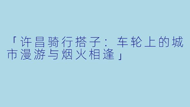 「许昌骑行搭子：车轮上的城市漫游与烟火相逢」