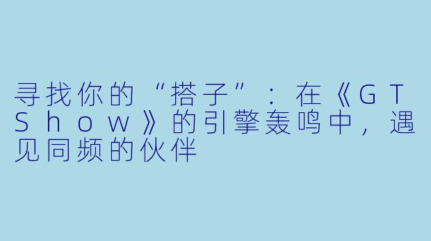 寻找你的“搭子”：在《GTShow》的引擎轰鸣中，遇见同频的伙伴