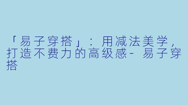 「易子穿搭」：用减法美学，打造不费力的高级感-易子穿搭