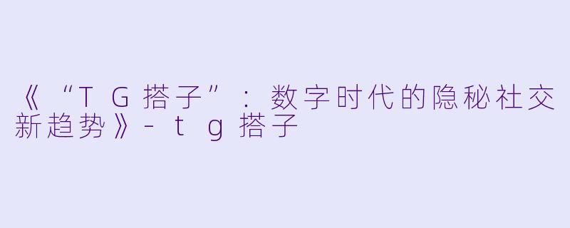 《“TG搭子”：数字时代的隐秘社交新趋势》-tg搭子