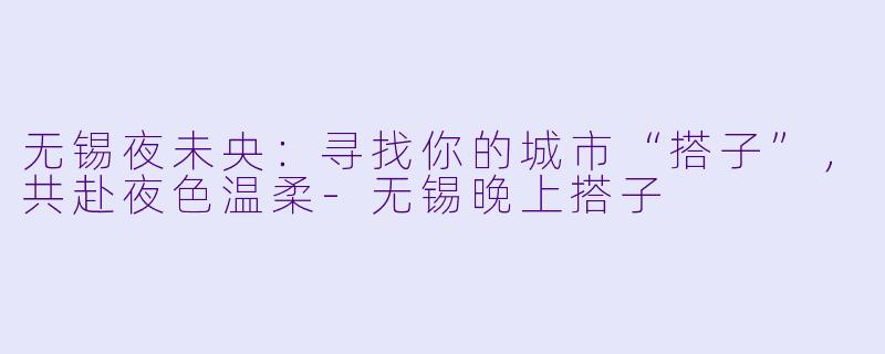 无锡夜未央：寻找你的城市“搭子”，共赴夜色温柔-无锡晚上搭子