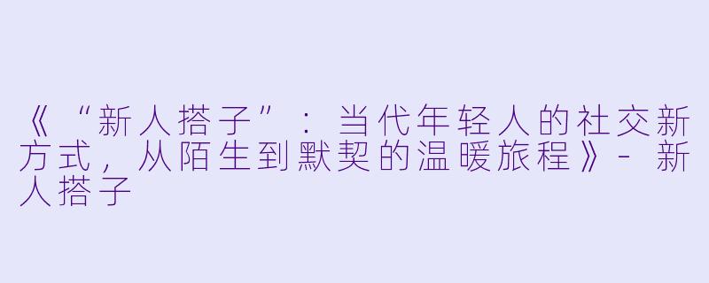 《“新人搭子”：当代年轻人的社交新方式，从陌生到默契的温暖旅程》-新人搭子