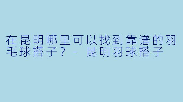 在昆明哪里可以找到靠谱的羽毛球搭子？-昆明羽球搭子