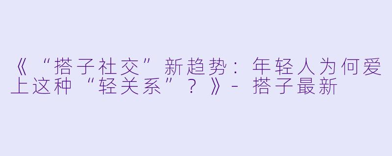 《“搭子社交”新趋势：年轻人为何爱上这种“轻关系”？》-搭子最新