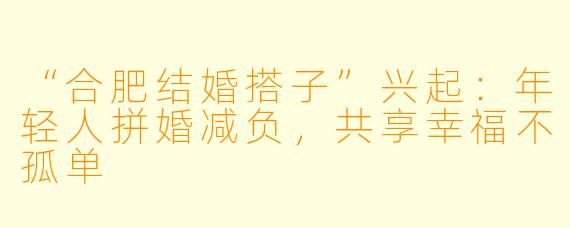 “合肥结婚搭子”兴起：年轻人拼婚减负，共享幸福不孤单