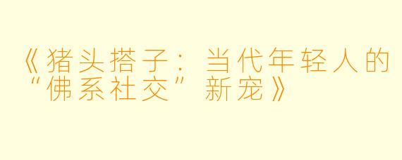 《猪头搭子：当代年轻人的“佛系社交”新宠》