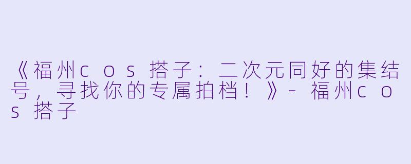 《福州cos搭子：二次元同好的集结号，寻找你的专属拍档！》-福州cos搭子