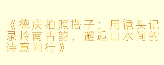 《德庆拍照搭子：用镜头记录岭南古韵，邂逅山水间的诗意同行》
