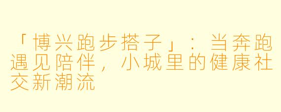 「博兴跑步搭子」：当奔跑遇见陪伴，小城里的健康社交新潮流