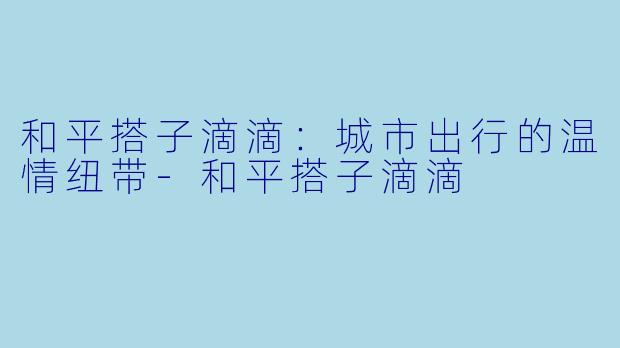和平搭子滴滴：城市出行的温情纽带-和平搭子滴滴