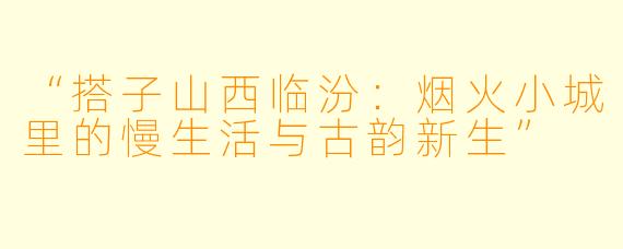 “搭子山西临汾：烟火小城里的慢生活与古韵新生”