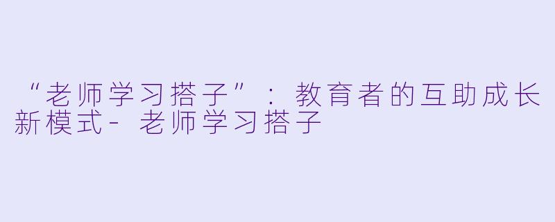 “老师学习搭子”：教育者的互助成长新模式-老师学习搭子