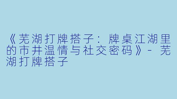 《芜湖打牌搭子：牌桌江湖里的市井温情与社交密码》-芜湖打牌搭子