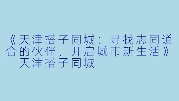 《天津搭子同城：寻找志同道合的伙伴，开启城市新生活》-天津搭子同城