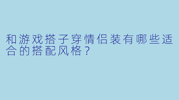 和游戏搭子穿情侣装有哪些适合的搭配风格？