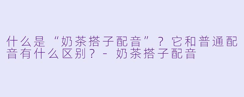 什么是“奶茶搭子配音”?它和普通配音有什么区别?